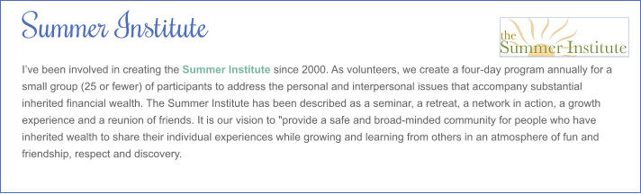 Summer Institute I’ve been involved in creating the Summer Institute since 2000. As volunteers, we create a four-day program annually for a small group (25 or fewer) of participants to address the personal and interpersonal issues that accompany substantial inherited financial wealth. The Summer Institute has been described as a seminar, a retreat, a network in action, a growth experience and a reunion of friends. It is our vision to "provide a safe and broad-minded community for people who have inherited wealth to share their individual experiences while growing and learning from others in an atmosphere of fun and friendship, respect and discovery.